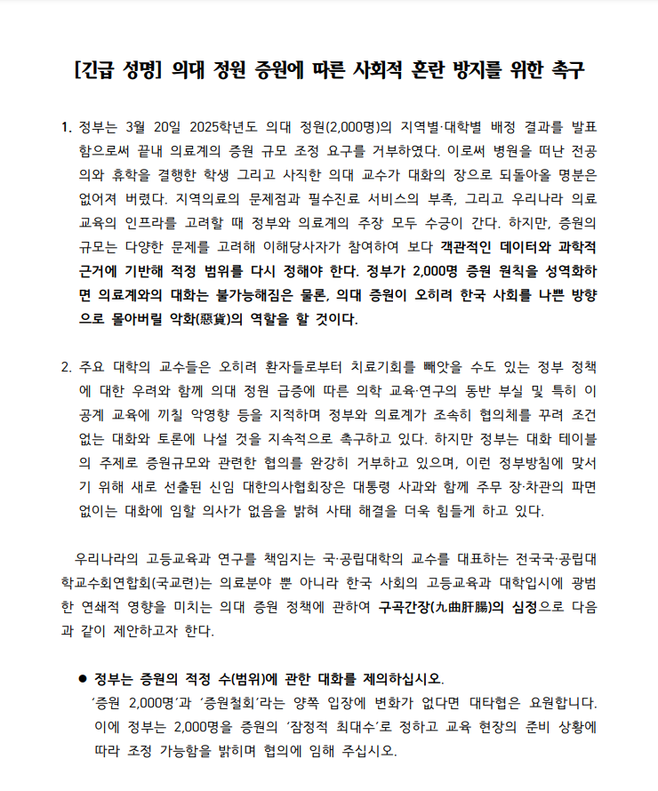 [긴급 성명] 의대 정원 증원에 따른 사회적 혼란 방지를 위한 촉구 1. 정부는 3월 20일  2025학년도 의대 정원(2,000명)의 지역별, 대학별 배정 결과를 발표함으로써 끝내 의료계의 증원 규모 조정 요구를 거부하였다. 이로써 병원을 떠난 전공의와 휴학을 결행한 학생 그리고 사직한 의대 교수가 대화의 장으로 돌아올 명분은 없어져 버렸다. 지역의료의 문제점과 필수진료 서비스의 부족, 그리고 우리나라 의료 교육의 인프라를 고려할 때 정부와 의료계의 주장 모두 수긍이 간다. 하지만, 증원의 규모는 다양한 문제를 고려해 이해당사자가 참여하다 보다 객관적인 데이터와 과학적 근거에 기반해 적정 범위를 다시 정해야 한다. 정부가 2,000명 증원 원칙을 성역화하면 의료게와의 대화는 불가능해짐은 물론, 의대 증원이 오히려 한국 사회를 나쁜 방양으로 몰아버릴 악화의 역할을 할 것이다. 2. 주요 대학의 교수들은 오히려 환자들로부터 치료기회를 빼앗을 수도 있는 정부 정책에 대한 우려와 함께 의대 정원 급증에 따른 의학 교육, 연구의 동반 부실 및 특히 이공계 교육에 끼칠 악영향 등을 지적하며 정부와 의료계가 조속히 협의체를 꾸려 조건 없는 대화와 토론에 나설 것을 지속적으로 촉구하고 있다. 하지만 정부는 대화 테이블의 주제로 증원 규모와 관련한 협의를 완강히 거부하고 있으며, 이런 정부방침에 맞서기 위해 새로 선출된 신임 대한의사협회장은 대통령 사과와 함께 주무 장,차관의 파면없이는 대화에 임할 의사가 없을을 밝혀 사태 해결을 더욱 힘들게 하고 있다. 우리나라의 고등교육과 연구를 책임지는 국공립대학의 교수를 대표하는 전국국공립대학교수회연합회(국교련)은 의료분야 뿐 아니라 한국 사회의 고등교육과 대학입시에 광범한 연쇄적 영향을 미치는 의대 증원 정책에 관하여 구곡간장의 심정으로 다음과 같이 제안하고자 한다. 정부는 증원의 적정 수(범위)에 대한 대화를 제의하십시오. '증원 2,000명'과 '증원철회'라는 양쪽 입장에 변화가 없다면 대타협은 요원합니다. 이에 정부는 2,000명을 증원의 '잠정적 최대수'로 정하고 교육 현장의 준비 상황에 따라 조정 가능함을 밝히며 협의에 임해 주십시오. 정부는 의학교육과 치료의 중추적 역할을 담당하는 교수와 전공의가 대화의 테이블로 돌아올 수 있도록 적극적인 노력을 다하십시오. "전공의 면허정지" 방침 철회는 그러한 노력의 출발점이 돼야 함을 강조합니다/